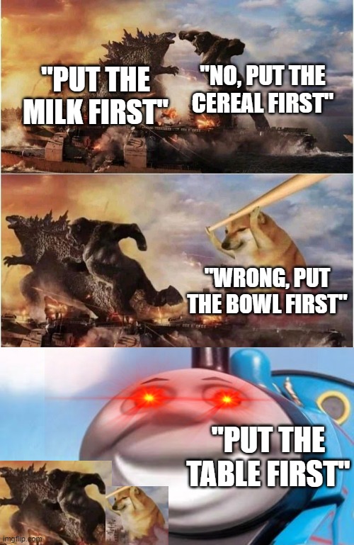 No put the floor first | "NO, PUT THE CEREAL FIRST"; "PUT THE MILK FIRST"; "WRONG, PUT THE BOWL FIRST"; "PUT THE TABLE FIRST" | image tagged in kong godzilla doge | made w/ Imgflip meme maker