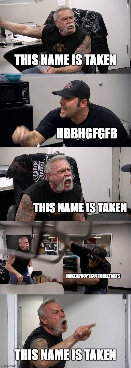 every game I play be like | THIS NAME IS TAKEN; HBBHGFGFB; THIS NAME IS TAKEN; NAKEDPOOPYBUTTHOLEFARTS; THIS NAME IS TAKEN | image tagged in memes,american chopper argument | made w/ Imgflip meme maker