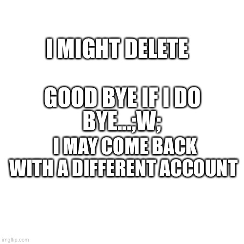 Blank Transparent Square Meme | I MIGHT DELETE; GOOD BYE IF I DO; BYE...;W;; I MAY COME BACK WITH A DIFFERENT ACCOUNT | image tagged in memes,blank transparent square | made w/ Imgflip meme maker