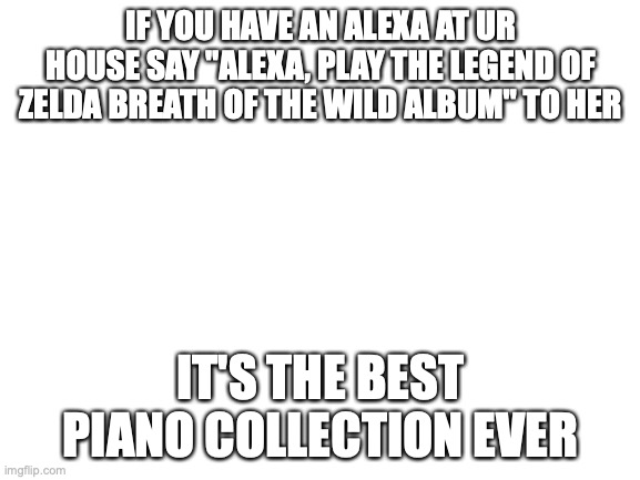 IT SOUNDS SO NICE!!!!! | IF YOU HAVE AN ALEXA AT UR HOUSE SAY "ALEXA, PLAY THE LEGEND OF ZELDA BREATH OF THE WILD ALBUM" TO HER; IT'S THE BEST PIANO COLLECTION EVER | image tagged in blank white template | made w/ Imgflip meme maker