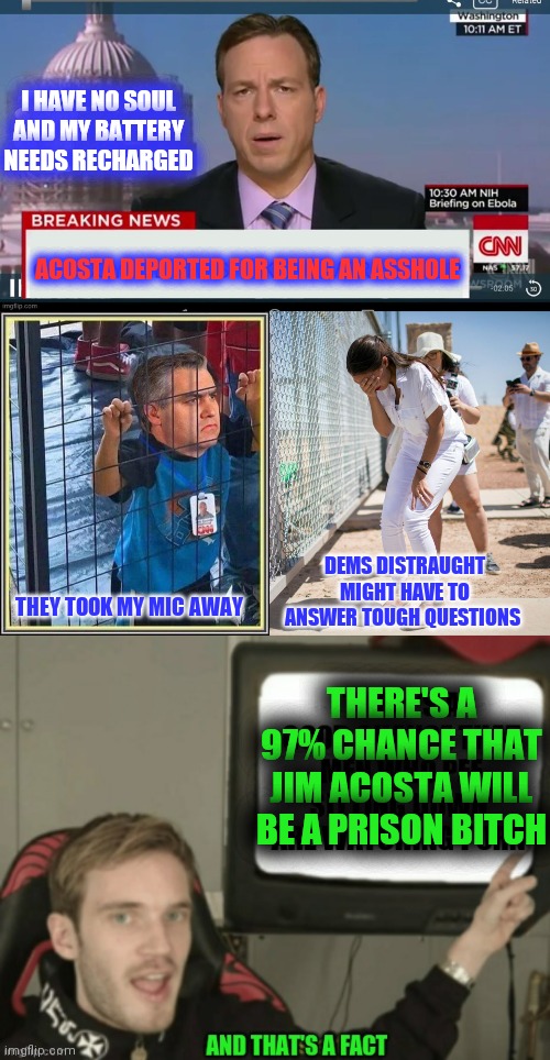 Jim acosta deported | I HAVE NO SOUL AND MY BATTERY NEEDS RECHARGED; ACOSTA DEPORTED FOR BEING AN ASSHOLE; DEMS DISTRAUGHT
MIGHT HAVE TO ANSWER TOUGH QUESTIONS; THEY TOOK MY MIC AWAY; THERE'S A 97% CHANCE THAT JIM ACOSTA WILL BE A PRISON BITCH | image tagged in cnn jim acosta,deportation | made w/ Imgflip meme maker