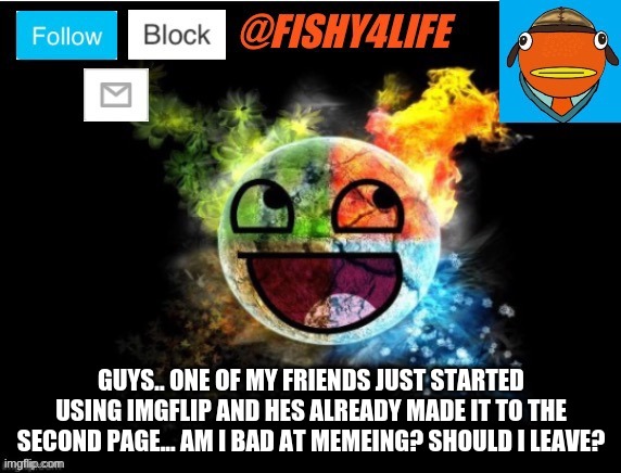 ..? | GUYS.. ONE OF MY FRIENDS JUST STARTED USING IMGFLIP AND HES ALREADY MADE IT TO THE SECOND PAGE... AM I BAD AT MEMEING? SHOULD I LEAVE? | image tagged in fishy4life template | made w/ Imgflip meme maker