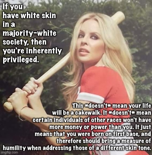 The Kylie takes a whack at explaining white privilege. | If you have white skin in a majority-white society, then you’re inherently privileged. This *doesn’t* mean your life will be a cakewalk. It *doesn’t* mean certain individuals of other races won’t have more money or power than you. It just means that you were born on first base, and therefore should bring a measure of humility when addressing those of a different skin tone. | image tagged in kylie baseball,white privilege,white people,racism,no racism,respect | made w/ Imgflip meme maker