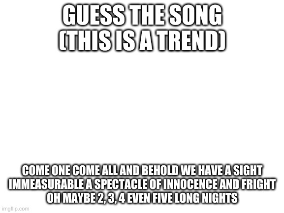 Guess the song part 1 (look at the hashtags for hints) | GUESS THE SONG
(THIS IS A TREND); COME ONE COME ALL AND BEHOLD WE HAVE A SIGHT
IMMEASURABLE A SPECTACLE OF INNOCENCE AND FRIGHT
OH MAYBE 2, 3, 4 EVEN FIVE LONG NIGHTS | image tagged in blank white template,fnaf,fnaf sister location | made w/ Imgflip meme maker