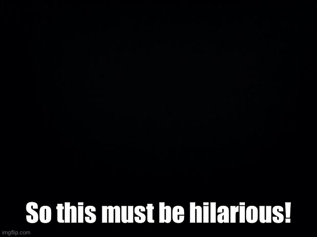 Black background | So this must be hilarious! | image tagged in black background | made w/ Imgflip meme maker