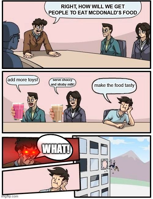 Boardroom Meeting Suggestion | RIGHT, HOW WILL WE GET PEOPLE TO EAT MCDONALD'S FOOD; add more toys! serve choccy and straby milk! make the food tasty; WHAT! | image tagged in memes,boardroom meeting suggestion | made w/ Imgflip meme maker