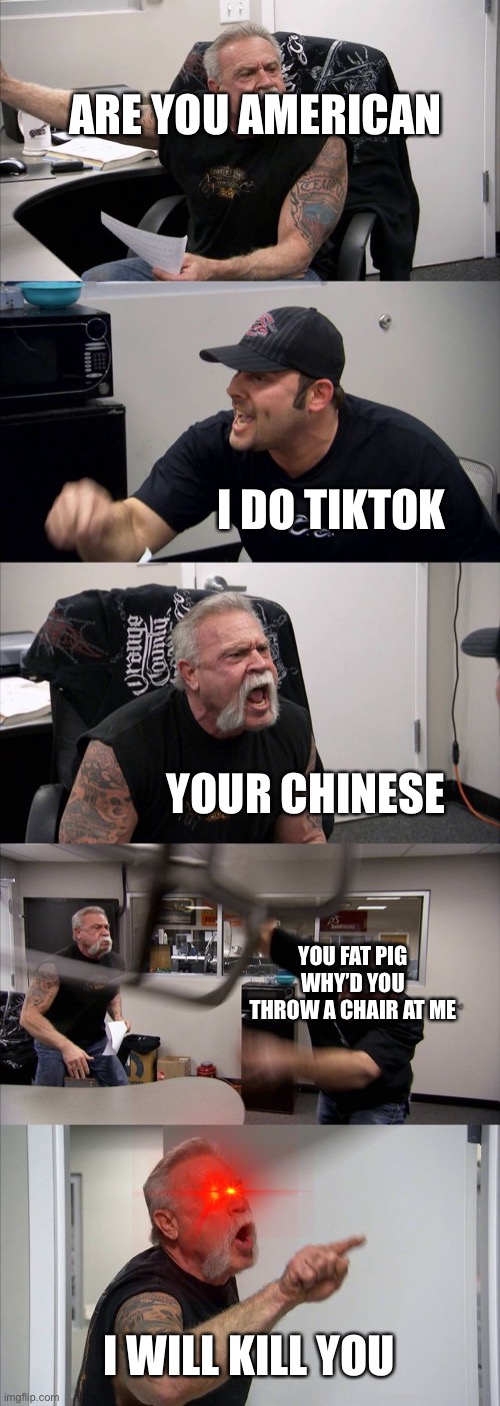 Should’ve not messed with American | ARE YOU AMERICAN; I DO TIKTOK; YOUR CHINESE; YOU FAT PIG WHY’D YOU THROW A CHAIR AT ME; I WILL KILL YOU | image tagged in memes,american chopper argument | made w/ Imgflip meme maker