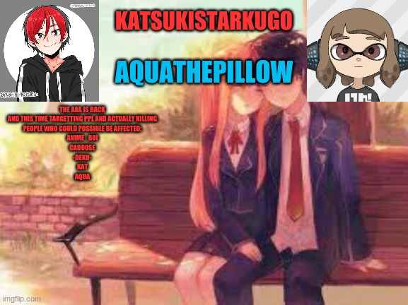 KatsukiStarkugoXAquathepillow | THE AAA IS BACK
AND THIS TIME TARGETTING PPL AND ACTUALLY KILLING
PEOPLE WHO COULD POSSIBLE BE AFFECTED:
ANIME_BOI
CABOOSE
-DEKU-
KAT
AQUA | image tagged in katsukistarkugoxaquathepillow | made w/ Imgflip meme maker