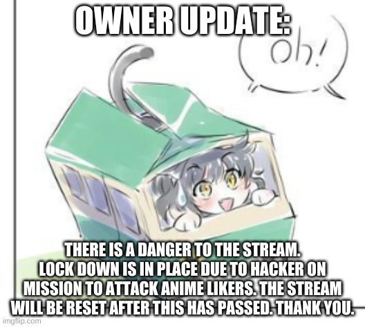 Kitten Time | OWNER UPDATE:; THERE IS A DANGER TO THE STREAM. LOCK DOWN IS IN PLACE DUE TO HACKER ON MISSION TO ATTACK ANIME LIKERS. THE STREAM WILL BE RESET AFTER THIS HAS PASSED. THANK YOU. | image tagged in kitten time | made w/ Imgflip meme maker