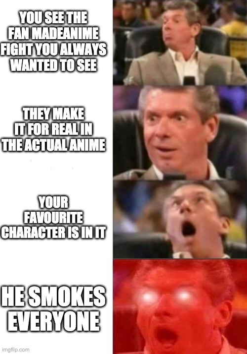 Mr. McMahon reaction | YOU SEE THE FAN MADEANIME FIGHT YOU ALWAYS WANTED TO SEE; THEY MAKE IT FOR REAL IN THE ACTUAL ANIME; YOUR FAVOURITE CHARACTER IS IN IT; HE SMOKES EVERYONE | image tagged in mr mcmahon reaction | made w/ Imgflip meme maker