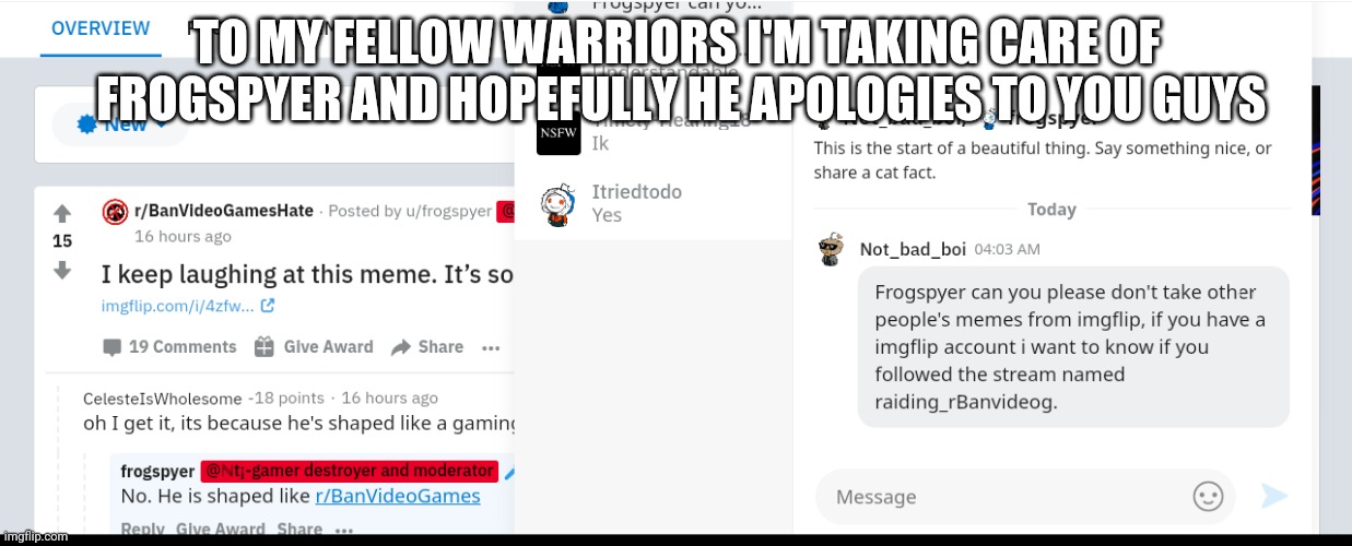 I'm gonna take care of him, hope he doesn't see my post. Or else | TO MY FELLOW WARRIORS I'M TAKING CARE OF  FROGSPYER AND HOPEFULLY HE APOLOGIES TO YOU GUYS | image tagged in r/banvideogames is bad,u/frogspyer stealing memes | made w/ Imgflip meme maker