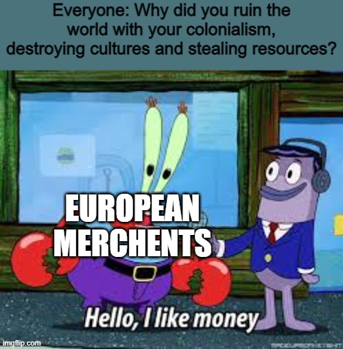 Mr Krabs I like money | Everyone: Why did you ruin the world with your colonialism, destroying cultures and stealing resources? EUROPEAN MERCHENTS | image tagged in mr krabs i like money,historical meme,colonialism,memes,funny memes | made w/ Imgflip meme maker
