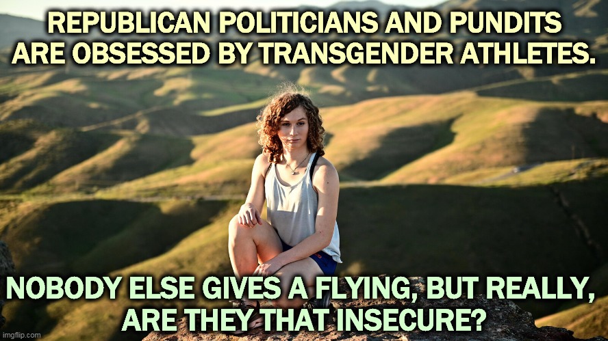 Does this keep you awake at night? Are you kidding? | REPUBLICAN POLITICIANS AND PUNDITS ARE OBSESSED BY TRANSGENDER ATHLETES. NOBODY ELSE GIVES A FLYING, BUT REALLY, 
ARE THEY THAT INSECURE? | image tagged in gop,republican,conservative,bigotry,hatred,sexism | made w/ Imgflip meme maker
