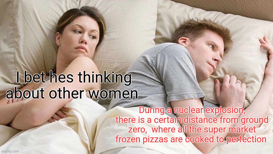 I Bet He's Thinking About Other Women | I bet hes thinking about other women; During a nuclear explosion, there is a certain distance from ground zero,  where all the super market frozen pizzas are cooked to perfection | image tagged in memes,i bet he's thinking about other women | made w/ Imgflip meme maker