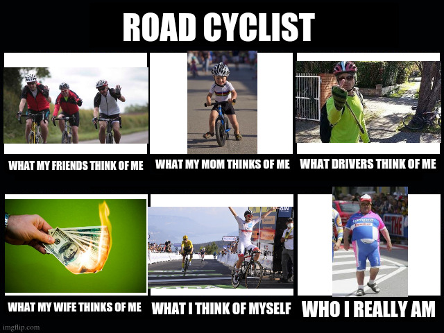 Road Cyclists | ROAD CYCLIST; WHAT DRIVERS THINK OF ME; WHAT MY FRIENDS THINK OF ME; WHAT MY MOM THINKS OF ME; WHAT MY WIFE THINKS OF ME; WHO I REALLY AM; WHAT I THINK OF MYSELF | image tagged in what my friends think i do | made w/ Imgflip meme maker