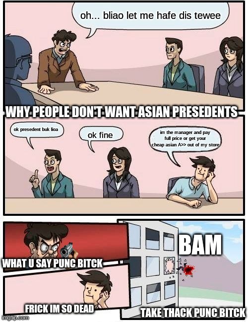 THIS IS THE TRUE ASIAN LIFE | oh... bliao let me hafe dis tewee; WHY PEOPLE DON'T WANT ASIAN PRESEDENTS; ok presedent buk lioa; im the manager and pay full price or get your cheap asian A>> out of my store; ok fine; BAM; WHAT U SAY PUNC BITCK; FRICK IM SO DEAD; TAKE THACK PUNC BITCK | image tagged in memes,boardroom meeting suggestion | made w/ Imgflip meme maker