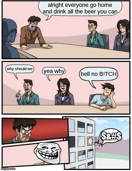 did you have to say that bill | alright everyone go home and drink all the beer you can; why should we; yea why; hell no B!TCH; S&#$ | image tagged in memes,boardroom meeting suggestion | made w/ Imgflip meme maker