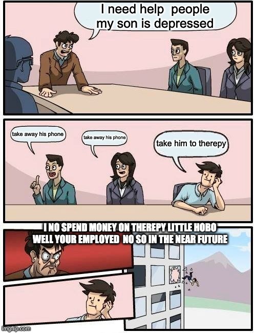 Boardroom Meeting Suggestion | I need help  people my son is depressed; take away his phone; take away his phone; take him to therepy; I NO SPEND MONEY ON THEREPY LITTLE HOBO WELL YOUR EMPLOYED  NO SO IN THE NEAR FUTURE | image tagged in memes,boardroom meeting suggestion | made w/ Imgflip meme maker