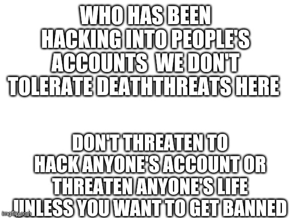 It has come to my attention that someone here has been making deaththreats and hacking into others accounts STOP THIS NOW |  WHO HAS BEEN HACKING INTO PEOPLE'S ACCOUNTS  WE DON'T TOLERATE DEATHTHREATS HERE; DON'T THREATEN TO HACK ANYONE'S ACCOUNT OR THREATEN ANYONE'S LIFE UNLESS YOU WANT TO GET BANNED | image tagged in blank white template | made w/ Imgflip meme maker