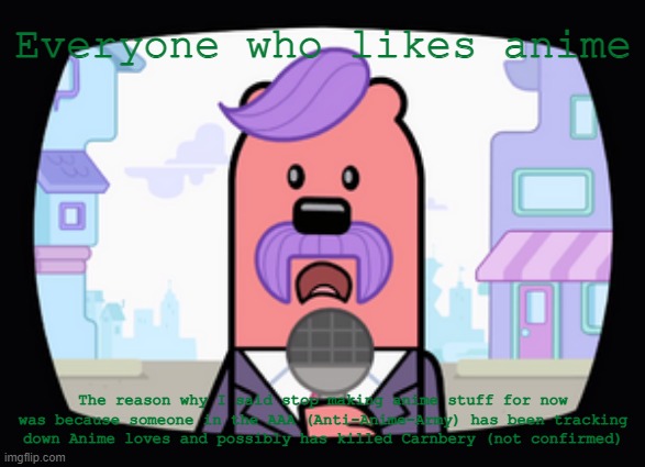 If you keep doing that, that will just make them more annoyed | Everyone who likes anime; The reason why I said stop making anime stuff for now was because someone in the AAA (Anti-Anime-Army) has been tracking down Anime loves and possibly has killed Carnbery (not confirmed) | image tagged in wuzzleburge news reporter,anime | made w/ Imgflip meme maker