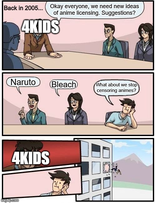 4Kids's licensing meetings in a nutshell | Back in 2005... Okay everyone, we need new ideas
of anime licensing. Suggestions? 4KIDS; Naruto; Bleach; What about we stop
censoring animes? 4KIDS | image tagged in memes,boardroom meeting suggestion | made w/ Imgflip meme maker