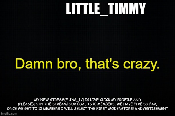 Little_timmy's announcement template | LITTLE_TIMMY; MY NEW STREAM(ELIAS_IV) IS LIVE! CLICK MY PROFILE AND (PLEASE)JOIN THE STREAM! OUR GOAL IS 10 MEMBERS, WE HAVE FIVE SO FAR, ONCE WE GET TO 10 MEMBERS I WILL SELECT THE FIRST MODERATORS! #ADVERTISEMENT | image tagged in little_timmy's announcement template | made w/ Imgflip meme maker