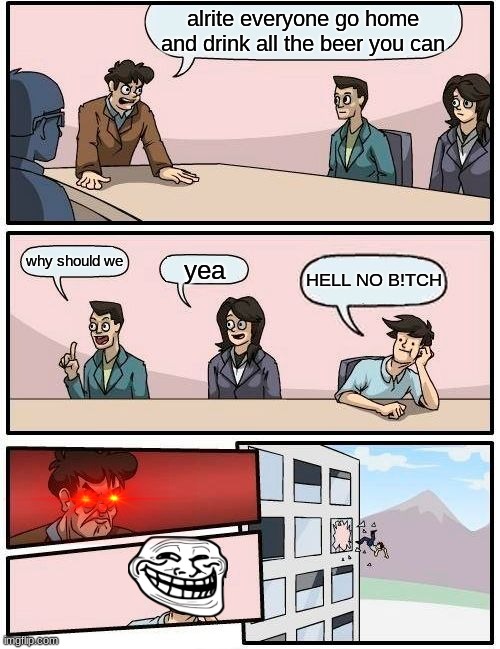WTF DID YOU SAY TO ME B!TCH | alrite everyone go home and drink all the beer you can; why should we; yea; HELL NO B!TCH | image tagged in memes,boardroom meeting suggestion | made w/ Imgflip meme maker