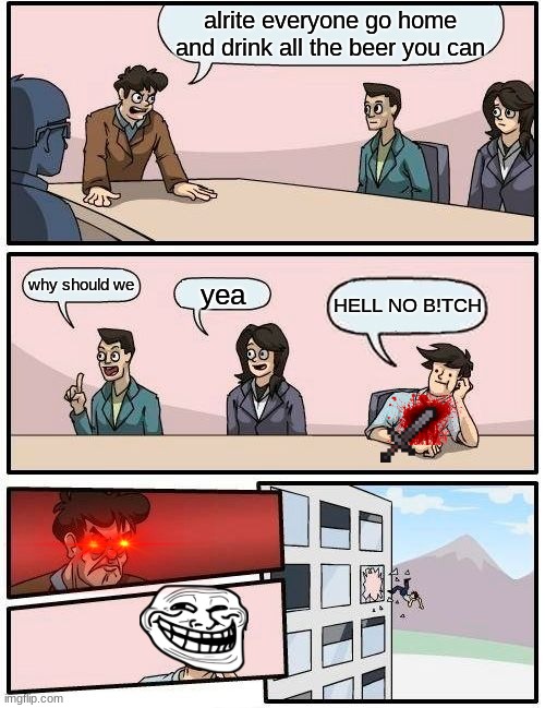 HI | alrite everyone go home and drink all the beer you can; why should we; yea; HELL NO B!TCH | image tagged in memes,boardroom meeting suggestion | made w/ Imgflip meme maker
