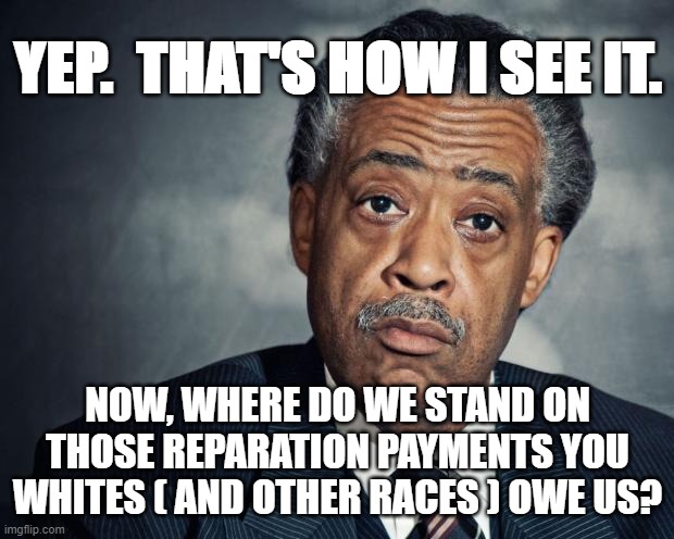 al sharpton racist | YEP.  THAT'S HOW I SEE IT. NOW, WHERE DO WE STAND ON THOSE REPARATION PAYMENTS YOU WHITES ( AND OTHER RACES ) OWE US? | image tagged in al sharpton racist | made w/ Imgflip meme maker
