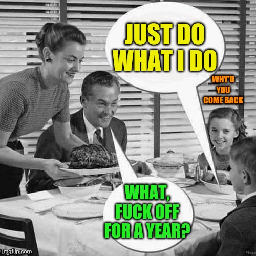 Vintage Family Dinner | JUST DO WHAT I DO WHAT, FUCK OFF FOR A YEAR? WHY'D YOU COME BACK | image tagged in vintage family dinner | made w/ Imgflip meme maker
