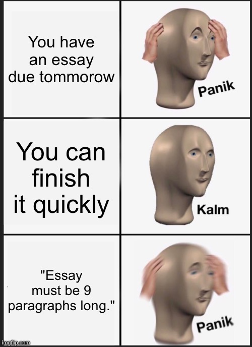 assignments in a nutshell | You have an essay due tommorow; You can finish it quickly; "Essay must be 9 paragraphs long." | image tagged in memes,panik kalm panik | made w/ Imgflip meme maker