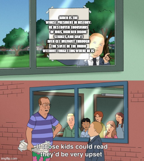 If those kids could read they'd be very upset | BIDEN IS THE WORST PRESIDENT IN HISTORY: HE DESTROYED THOUSANDS OF JOBS, ORDERED DRONE STRIKES, AND CAN'T EVEN GET HALFWAY THROUGH THE STATE OF THE UNION WITHOUT FORGETTING WHERE HE IS | image tagged in if those kids could read they'd be very upset | made w/ Imgflip meme maker
