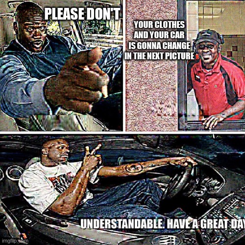 Understandable, have a great day | PLEASE DON'T YOUR CLOTHES AND YOUR CAR IS GONNA CHANGE IN THE NEXT PICTURE | image tagged in understandable have a great day | made w/ Imgflip meme maker