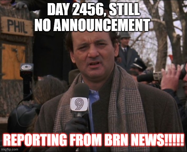 Bill Murray Groundhog Day |  DAY 2456, STILL NO ANNOUNCEMENT; REPORTING FROM BRN NEWS!!!!! | image tagged in bill murray groundhog day | made w/ Imgflip meme maker