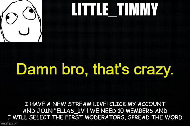 Little_timmy's announcement template | LITTLE_TIMMY; I HAVE A NEW STREAM LIVE! CLICK MY ACCOUNT AND JOIN "ELIAS_IV"! WE NEED 10 MEMBERS AND I WILL SELECT THE FIRST MODERATORS, SPREAD THE WORD | image tagged in little_timmy's announcement template | made w/ Imgflip meme maker
