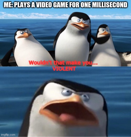 VIOLENT | ME: PLAYS A VIDEO GAME FOR ONE MILLISECOND; Wouldn't that make you... 
VIOLENT | image tagged in wouldn't that make you | made w/ Imgflip meme maker