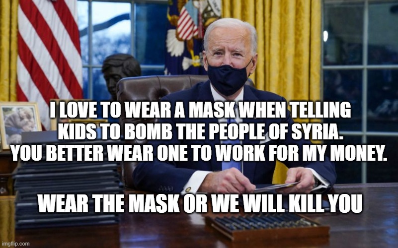 Joe Biden Signing | I LOVE TO WEAR A MASK WHEN TELLING KIDS TO BOMB THE PEOPLE OF SYRIA. YOU BETTER WEAR ONE TO WORK FOR MY MONEY. WEAR THE MASK OR WE WILL KILL YOU | image tagged in joe biden signing | made w/ Imgflip meme maker
