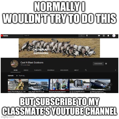 Please subscribe to him, he does cool stuff both hunting and fishing | NORMALLY I WOULDN'T TRY TO DO THIS; BUT SUBSCRIBE TO MY CLASSMATE'S YOUTUBE CHANNEL | image tagged in memes,blank transparent square,castnblastoutdoors | made w/ Imgflip meme maker