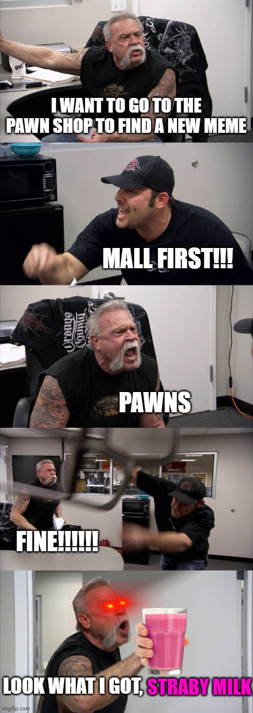 chocy milk has a new competitor... | I WANT TO GO TO THE PAWN SHOP TO FIND A NEW MEME; MALL FIRST!!! PAWNS; FINE!!!!!! STRABY MILK; LOOK WHAT I GOT, | image tagged in memes,american chopper argument | made w/ Imgflip meme maker