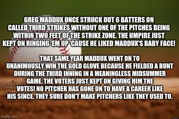 Baseball | GREG MADDUX ONCE STRUCK OUT 6 BATTERS ON CALLED THIRD STRIKES WITHOUT ONE OF THE PITCHES BEING WITHIN TWO FEET OF THE STRIKE ZONE. THE UMPIRE JUST KEPT ON RINGING 'EM UP 'CAUSE HE LIKED MADDUX'S BABY FACE! THAT SAME YEAR MADDUX WENT ON TO UNANIMOUSLY WIN THE GOLD GLOVE BECAUSE HE FIELDED A BUNT DURING THE THIRD INNING IN A MEANINGLESS MIDSUMMER GAME. THE VOTERS JUST KEPT ON GIVING HIM THE VOTES! NO PITCHER HAS GONE ON TO HAVE A CAREER LIKE HIS SINCE. THEY SURE DON'T MAKE PITCHERS LIKE THEY USED TO. | image tagged in baseball | made w/ Imgflip meme maker