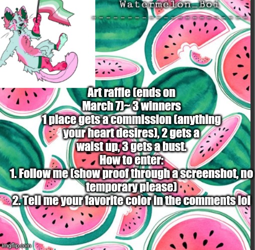 :p | Art raffle (ends on March 7)~ 3 winners
1 place gets a commission (anything your heart desires), 2 gets a waist up, 3 gets a bust.
How to enter:
1. Follow me (show proof through a screenshot, no temporary please)
2. Tell me your favorite color in the comments lol | image tagged in nemo's template | made w/ Imgflip meme maker