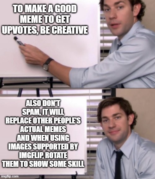 How to make a good meme | TO MAKE A GOOD MEME TO GET UPVOTES, BE CREATIVE; ALSO DON'T SPAM, IT WILL REPLACE OTHER PEOPLE'S ACTUAL MEMES AND WHEN USING IMAGES SUPPORTED BY IMGFLIP, ROTATE THEM TO SHOW SOME SKILL | image tagged in jim halpert white board template,memes,help | made w/ Imgflip meme maker