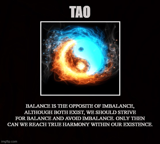 Polarity Reality | TAO; BALANCE IS THE OPPOSITE OF IMBALANCE, ALTHOUGH BOTH EXIST, WE SHOULD STRIVE FOR BALANCE AND AVOID IMBALANCE. ONLY THEN CAN WE REACH TRUE HARMONY WITHIN OUR EXISTENCE. | image tagged in tao,way,path,nature,balance,taoism | made w/ Imgflip meme maker
