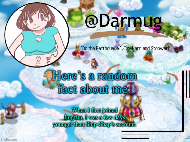 Here’s a random fact about me:; When I first joined Imgflip, I was a few days younger than Ship-Shap’s account. | image tagged in darmug's announcement template | made w/ Imgflip meme maker