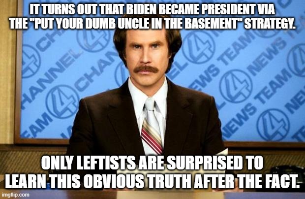 At the time only conservatives were aware of this. | IT TURNS OUT THAT BIDEN BECAME PRESIDENT VIA THE "PUT YOUR DUMB UNCLE IN THE BASEMENT" STRATEGY. ONLY LEFTISTS ARE SURPRISED TO LEARN THIS OBVIOUS TRUTH AFTER THE FACT. | image tagged in breaking news | made w/ Imgflip meme maker