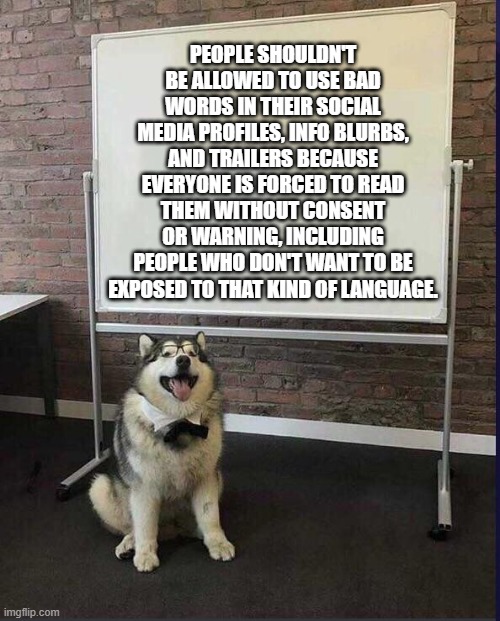 Whiteboard husky | PEOPLE SHOULDN'T BE ALLOWED TO USE BAD WORDS IN THEIR SOCIAL MEDIA PROFILES, INFO BLURBS, AND TRAILERS BECAUSE EVERYONE IS FORCED TO READ THEM WITHOUT CONSENT OR WARNING, INCLUDING PEOPLE WHO DON'T WANT TO BE EXPOSED TO THAT KIND OF LANGUAGE. | image tagged in whiteboard husky | made w/ Imgflip meme maker