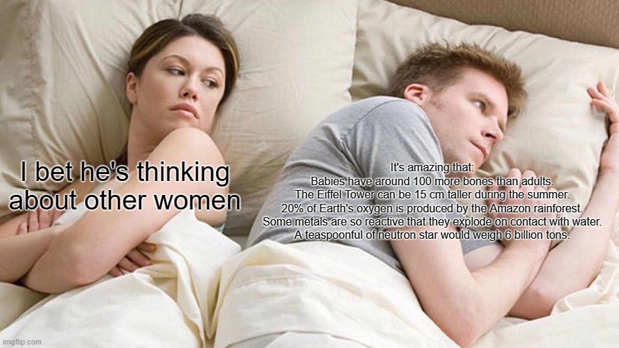 I Bet He's Thinking About Other Women | It's amazing that:
Babies have around 100 more bones than adults.
The Eiffel Tower can be 15 cm taller during the summer.
20% of Earth's oxygen is produced by the Amazon rainforest.
Some metals are so reactive that they explode on contact with water.
A teaspoonful of neutron star would weigh 6 billion tons. I bet he's thinking about other women | image tagged in memes,i bet he's thinking about other women | made w/ Imgflip meme maker