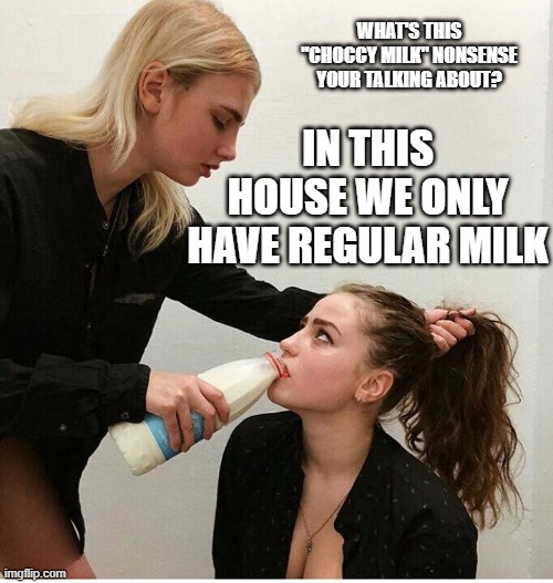 forced to drink the milk | WHAT'S THIS "CHOCCY MILK" NONSENSE YOUR TALKING ABOUT? IN THIS HOUSE WE ONLY HAVE REGULAR MILK | image tagged in forced to drink the milk,choccy milk,meme,funny,memes | made w/ Imgflip meme maker