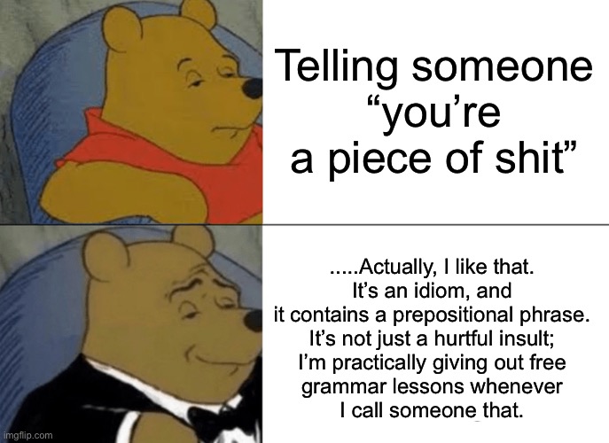 Tuxedo Winnie The Pooh Meme | Telling someone
“you’re a piece of shit”; .....Actually, I like that.
It’s an idiom, and it contains a prepositional phrase.
It’s not just a hurtful insult;
I’m practically giving out free
grammar lessons whenever
I call someone that. | image tagged in memes,tuxedo winnie the pooh,memes | made w/ Imgflip meme maker