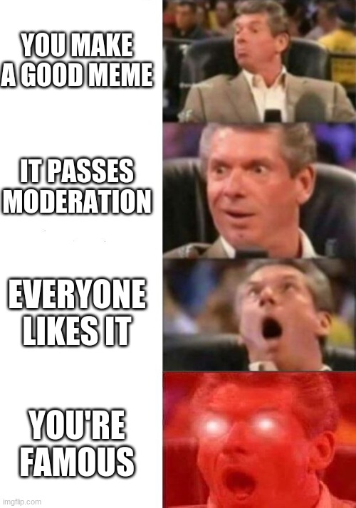 Memer's Dream | YOU MAKE A GOOD MEME; IT PASSES MODERATION; EVERYONE LIKES IT; YOU'RE FAMOUS | image tagged in mr mcmahon reaction | made w/ Imgflip meme maker